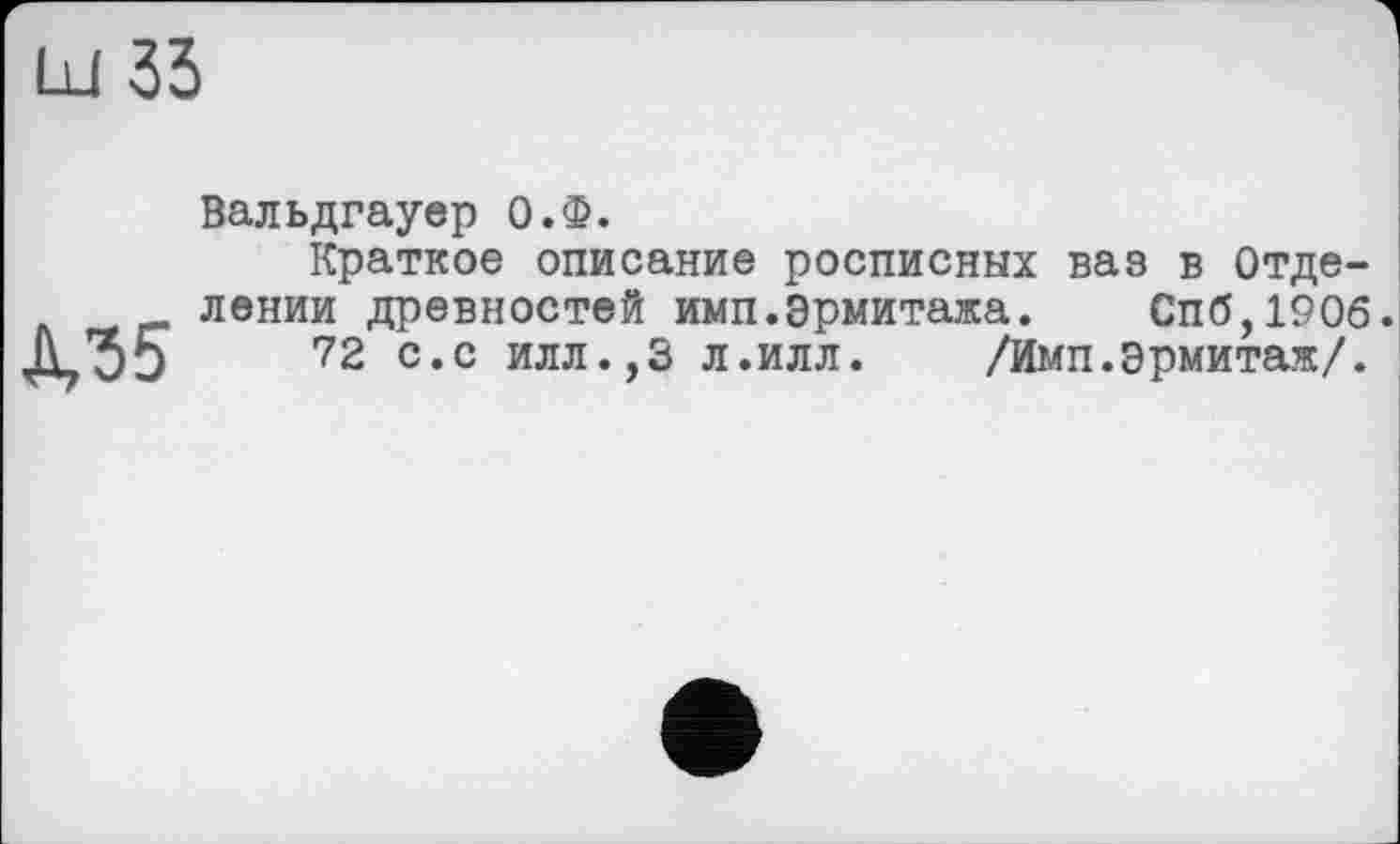 ﻿Ш 33
Д,35
Вальдгауер О.Ф.
Краткое описание росписных ваз в Отделении древностей имп.Эрмитажа. Спб,190б 72 с.с илл.,3 л.илл. /Имп.Эрмитаж/.